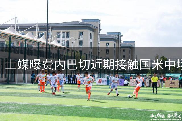 土媒曝费内巴切近期接触国米中场恰20 拟授副队长职位